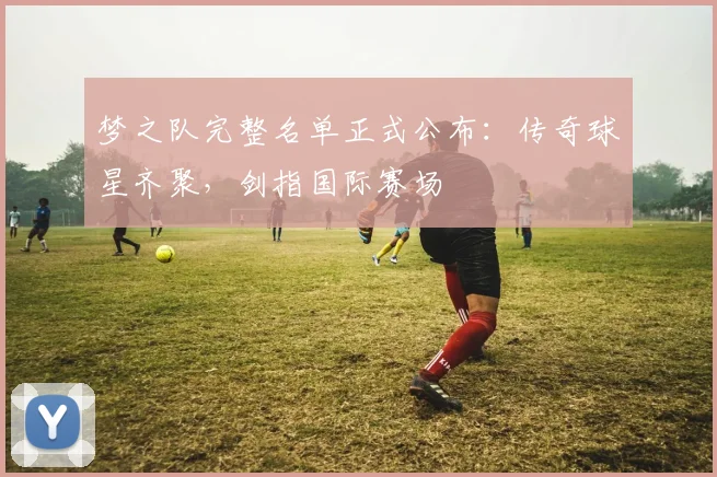 梦之队完整名单正式公布:传奇球星齐聚,剑指国际赛场