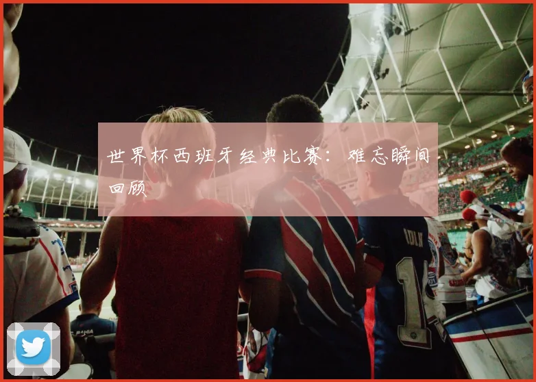 世界杯西班牙经典比赛：难忘瞬间回顾