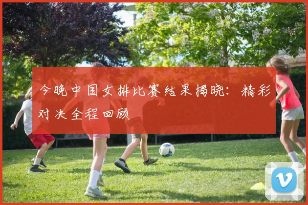 今晚中国女排比赛结果揭晓：精彩对决全程回顾
