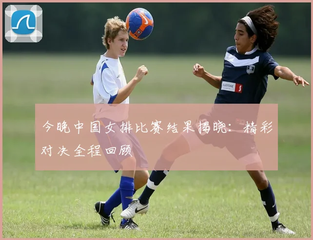 今晚中国女排比赛结果揭晓：精彩对决全程回顾