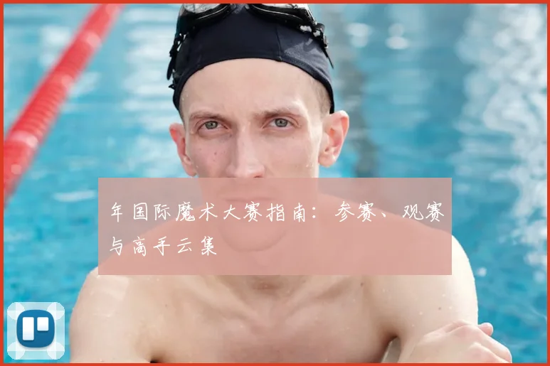 年国际魔术大赛指南：参赛、观赛与高手云集
