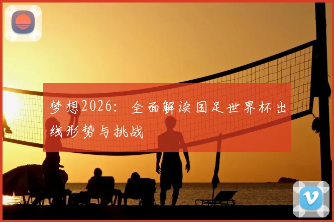 梦想2026：全面解读国足世界杯出线形势与挑战