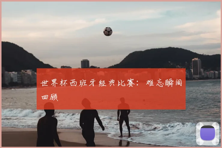 世界杯西班牙经典比赛：难忘瞬间回顾