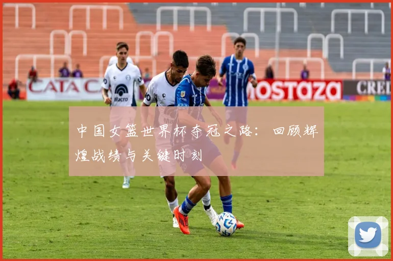 中国女篮世界杯夺冠之路：回顾辉煌战绩与关键时刻